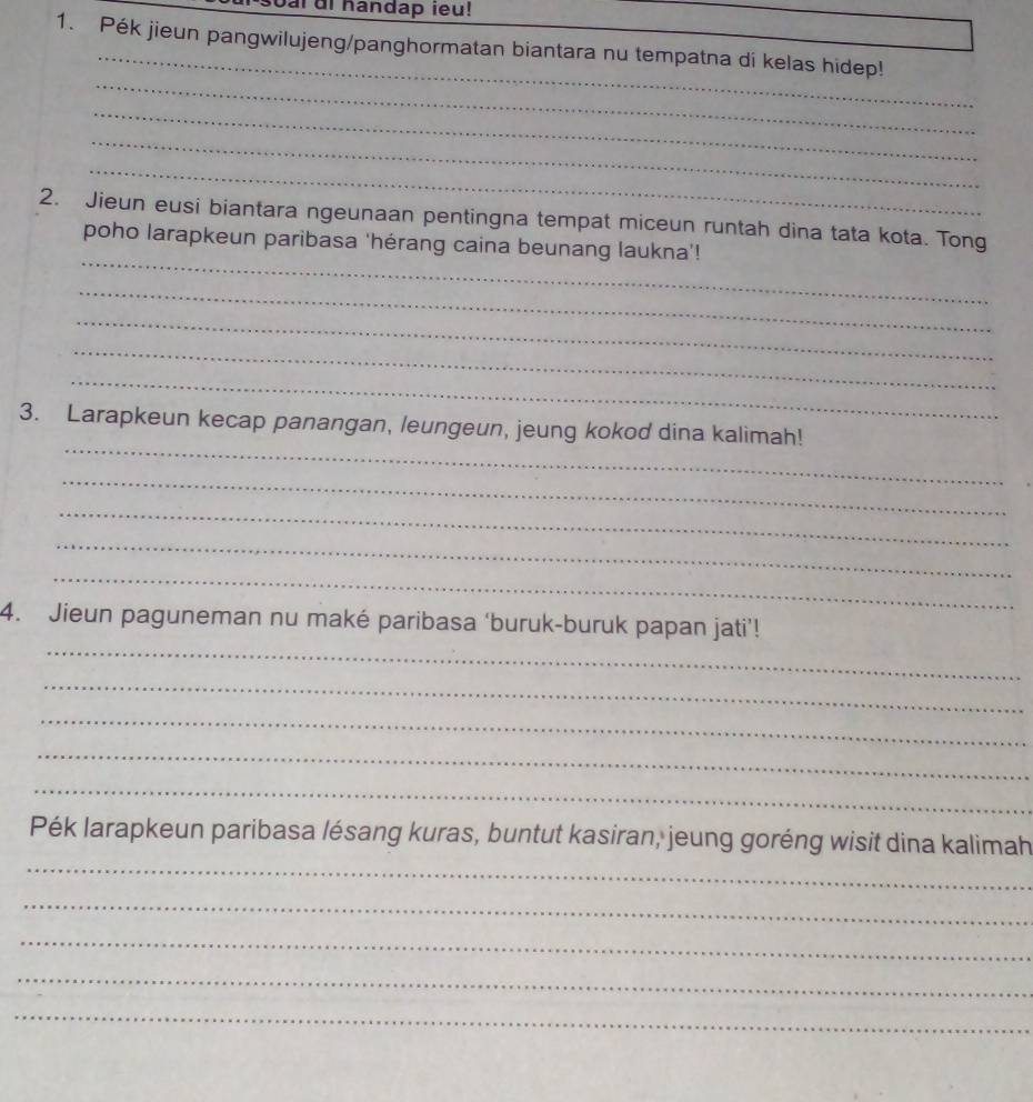 oar ui handap ieu! 
_ 
1. Pék jieun pangwilujeng/panghormatan biantara nu tempatna di kelas hidep! 
_ 
_ 
_ 
_ 
_ 
2. Jieun eusi biantara ngeunaan pentingna tempat miceun runtah dina tata kota. Tong 
poho larapkeun paribasa 'hérang caina beunang laukna’! 
_ 
_ 
_ 
_ 
_ 
3. Larapkeun kecap panangan, leungeun, jeung kokod dina kalimah! 
_ 
_ 
_ 
_ 
_ 
4. Jieun paguneman nu maké paribasa ‘buruk-buruk papan jati’! 
_ 
_ 
_ 
_ 
_ 
Pék larapkeun paribasa lésang kuras, buntut kasiran, jeung goréng wisit dina kalimah 
_ 
_ 
_ 
_