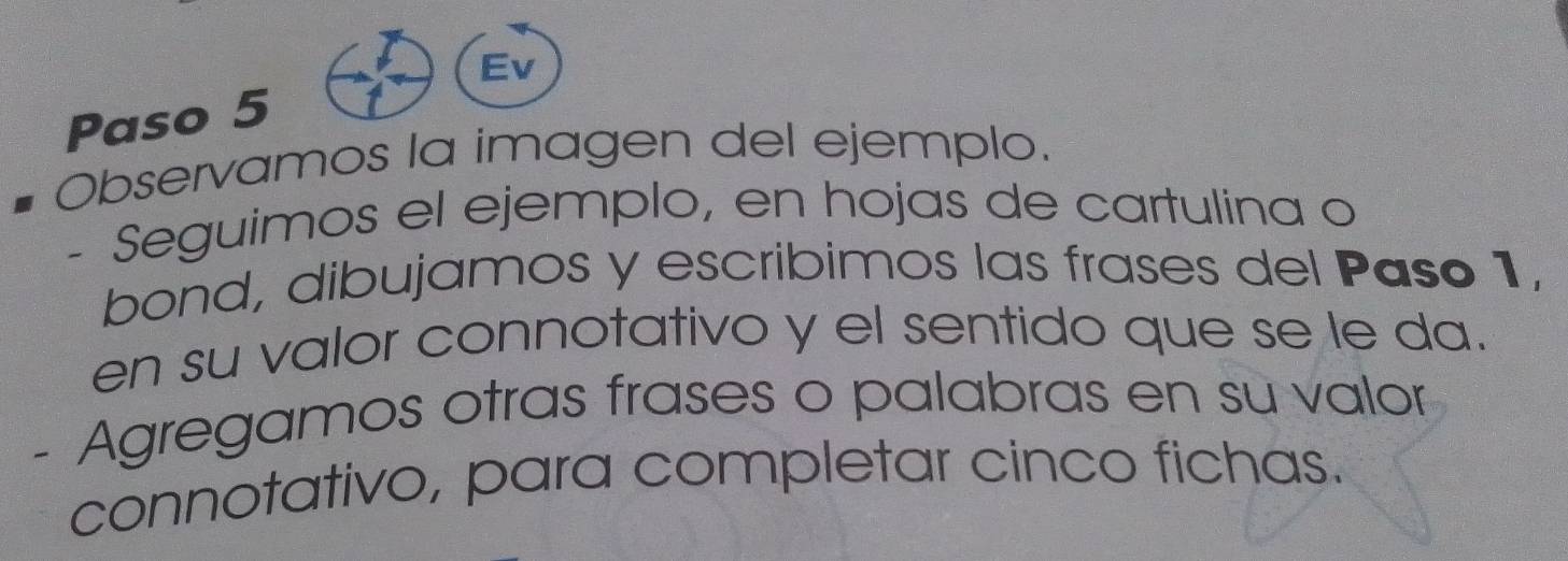 Ev 
Paso 5 
Observamos la imagen del ejemplo. 
Seguimos el ejemplo, en hojas de cartulina o 
bond, dibujamos y escribimos las frases del Paso 1, 
en su valor connotativo y el sentido que se le da. 
- Agregamos otras frases o palabras en su valor 
connotativo, para completar cinco fichas.