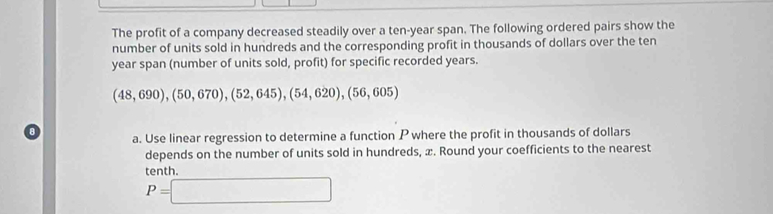 The profit of a company decreased steadily over a ten-year span. The following ordered pairs show the 
number of units sold in hundreds and the corresponding profit in thousands of dollars over the ten
year span (number of units sold, profit) for specific recorded years.
(48,690), (50,670), (52,645), (54,620), (56,605)
a. Use linear regression to determine a function P where the profit in thousands of dollars
depends on the number of units sold in hundreds, x. Round your coefficients to the nearest 
tenth.
P=□