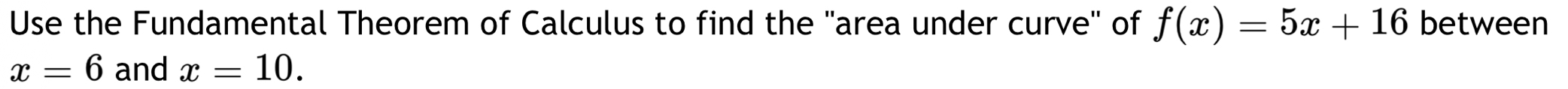 Use the Fundamental Theorem of Calculus to find the 'area under curve' of f(x)=5x+16 between
x=6 and x=10.