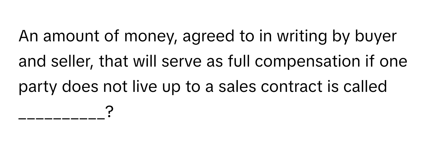 An amount of money, agreed to in writing by buyer and seller, that will serve as full compensation if one party does not live up to a sales contract is called __________?