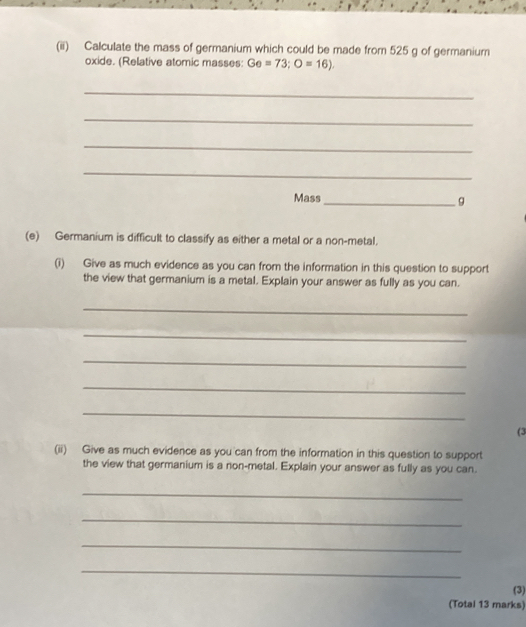 (ii) Calculate the mass of germanium which could be made from 525 g of germanium 
oxide. (Relative atomic masses: Ge=73; O=16). 
_ 
_ 
_ 
_ 
Mass_ 
9 
(e) Germanium is difficult to classify as either a metal or a non-metal. 
(i) Give as much evidence as you can from the information in this question to support 
the view that germanium is a metal. Explain your answer as fully as you can. 
_ 
_ 
_ 
_ 
_ 
(3 
(ii) Give as much evidence as you can from the information in this question to support 
the view that germanium is a non-metal. Explain your answer as fully as you can. 
_ 
_ 
_ 
_ 
(3) 
(Total 13 marks)