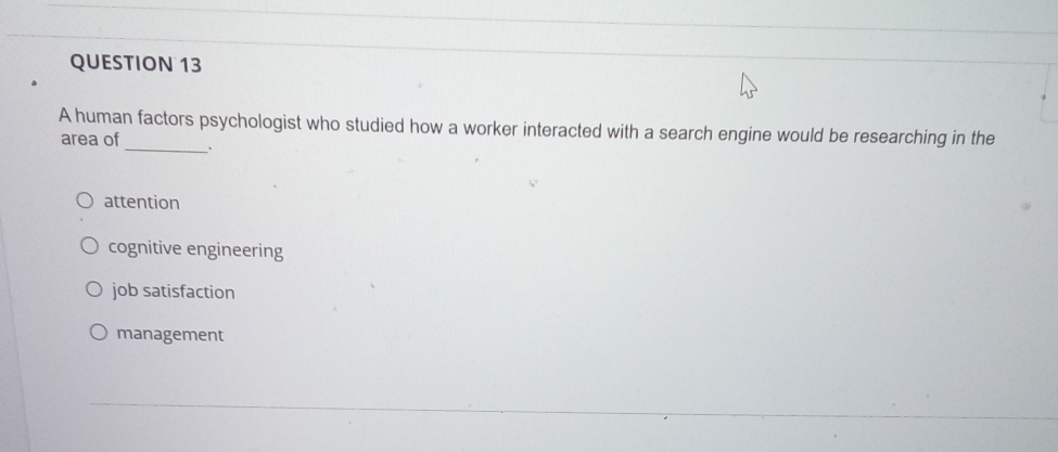 A human factors psychologist who studied how a worker interacted with a search engine would be researching in the
area of _.
attention
cognitive engineering
job satisfaction
management