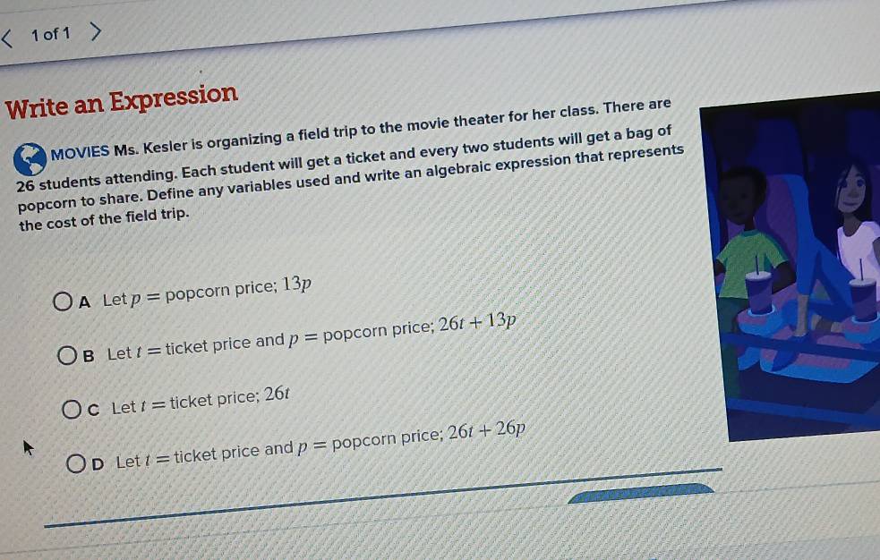 of1
Write an Expression
26 students attending. Each student will get a ticket and every two students will get a bag of MOVIES Ms. Kesler is organizing a field trip to the movie theater for her class. There are
popcorn to share. Define any variables used and write an algebraic expression that represents
the cost of the field trip.
A Let p= popcorn price; 13p
B Let t= ticket price and p= popcorn price; 26t+13p
C Let t= ticket price; 26t
D Let t= ticket price and p= popcorn price; 26t+26p