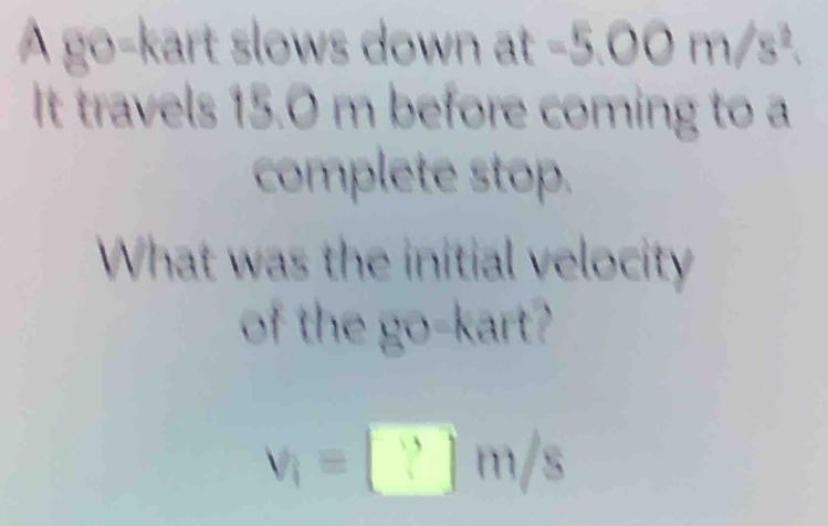 A go-kart slows down at -5.00 m/s². 
It travels 15.0 m before coming to a 
complete stop. 
What was the initial velocity 
of the go-kart?
v_1=□ m/s