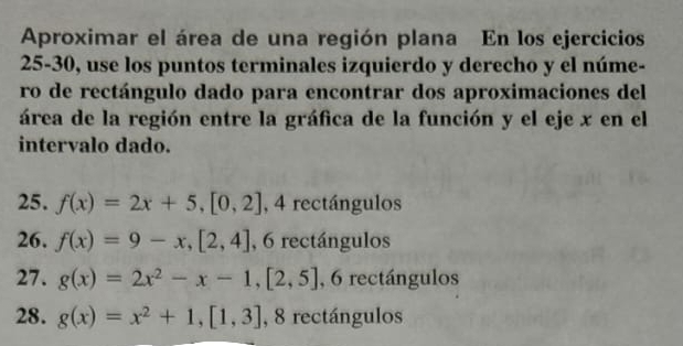 Aproximar el área de una región plana En los ejercicios
25-30, use los puntos terminales izquierdo y derecho y el núme-
ro de rectángulo dado para encontrar dos aproximaciones del
área de la región entre la gráfica de la función y el eje x en el
intervalo dado.
25. f(x)=2x+5, [0,2] , 4 rectángulos
26. f(x)=9-x, [2,4] , 6 rectángulos
27. g(x)=2x^2-x-1, [2,5] , 6 rectángulos
28. g(x)=x^2+1, [1,3] , 8 rectángulos