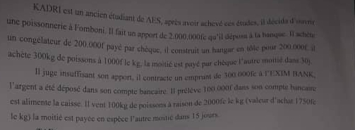 KADRI est un ancien étudiant de AES, après avoir achevé ces études, il décida d'ouvre 
une poissonnerie à Fomboni,. Il fait un apport de 2.000,000fe qu'il déposs à la hanque. Il schète 
un congélateur de 200.000f payé par chèque, il construit un hangar en tôle pour 200.000f l 
achète 300kg de poissons à 1000f le kg, la moltié est payé par chèque l'autre moitié dans 30j
ll juge insuffisant son apport, il contracte un emprunt de 300 000fe à l'EXIM BANK 
l'argent a été déposé dans son compte bancaire. Il prélève 100,0001 dans son compte bancaire 
est alimente la caisse. Il vent 100kg de poissons à raison de 2000fe le kg (valeur d'achat 1750fe
le kg) la moitié est payée en espèce l'autre moitié dans 15 jours.