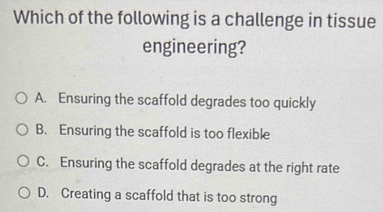 Which of the following is a challenge in tissue
engineering?
A. Ensuring the scaffold degrades too quickly
B. Ensuring the scaffold is too flexible
C. Ensuring the scaffold degrades at the right rate
D. Creating a scaffold that is too strong