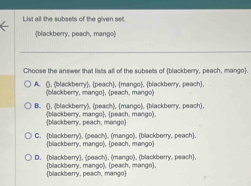 List all the subsets of the given set.
blackberry, peach, mango
_
Choose the answer that lists all of the subsets of blackberry, peach, mango.
A. , blackberry, peach, mango, blackberry, peach,
blackberry, mango, peach, mango
B. , blackberry, peach, mango, blackberry, peach,
blackberry, mango, peach, mango,
blackberry, peach, mango
C. blackberry, peach, mango, blackberry, peach,
blackberry, mango, peach, mango
D. blackberry, peach, mango, blackberry, peach,
blackberry, mango, peach, mango,
blackberry, peach, mango