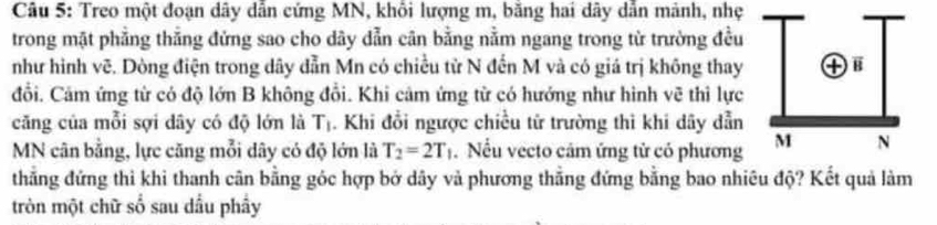 Treo một đoạn dây dẫn cứng MN, khối lượng m, băng hai dây dẫn mảnh, nhẹ 
trong mặt phẳng thẳng đứng sao cho dây dẫn cân bằng nằm ngang trong từ trường đều 
như hình vẽ. Dòng điện trong dây dẫn Mn có chiều từ N đến M và có giá trị không thay 
đổi. Cảm ứng từ có độ lớn B không đổi. Khi cảm ứng từ có hướng như hình vẽ thi lực 
căng của mỗi sợi dây có độ lớn là T_1. Khi đổi ngược chiều từ trường thì khi dây dẫn
MN cân bằng, lực căng mỗi dây có độ lớn là T_2=2T_1. Nếu vecto cảm ứng tử có phương 
thẳng đứng thi khi thanh cân bằng góc hợp bở dây và phương thẳng đứng bằng bao nhiêu độ? Kết quả làm 
tròn một chữ số sau dầu phầy