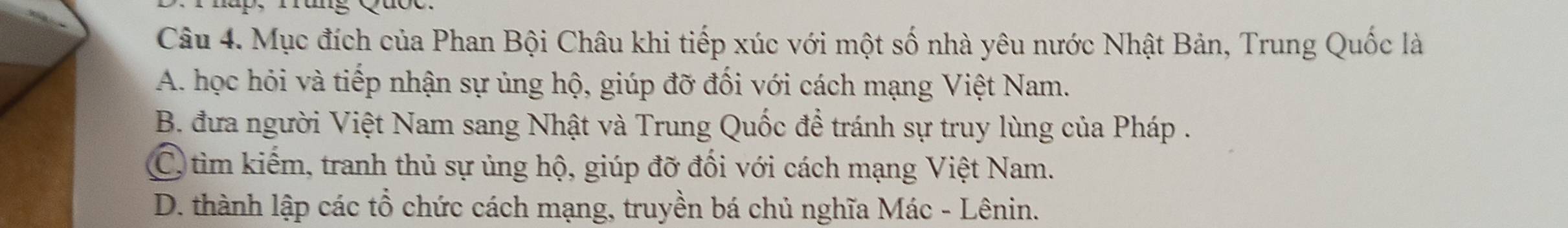 Mục đích của Phan Bội Châu khi tiếp xúc với một số nhà yêu nước Nhật Bản, Trung Quốc là
A. học hỏi và tiếp nhận sự ủng hộ, giúp đỡ đối với cách mạng Việt Nam.
B. đưa người Việt Nam sang Nhật và Trung Quốc đề tránh sự truy lùng của Pháp .
C tìm kiếm, tranh thủ sự ủng hộ, giúp đỡ đối với cách mạng Việt Nam.
D. thành lập các tổ chức cách mạng, truyền bá chủ nghĩa Mác - Lênin.