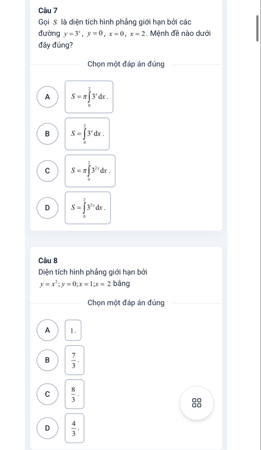 Gọi S là diện tích hình phẳng giới hạn bởi các
đường y=3^x, y=0, x=0, x=2. Mệnh đề nào dưới
đây đúng?
Chọn một đáp án đúng
A S=π ∈tlimits _0^(23^x)dx.
B S=∈tlimits _0^(23^x)dx.
C S=π ∈tlimits _0^(23^2x)dx.
D S=∈tlimits _0^(23^2x)dx. 
Câu 8
Diện tích hình phẳng giới hạn bởi
y=x^2; y=0; x=1; x=2bang
Chọn một đáp án đúng
A 1.
B  7/3 .
C  8/3 . 
88
D  4/3 .