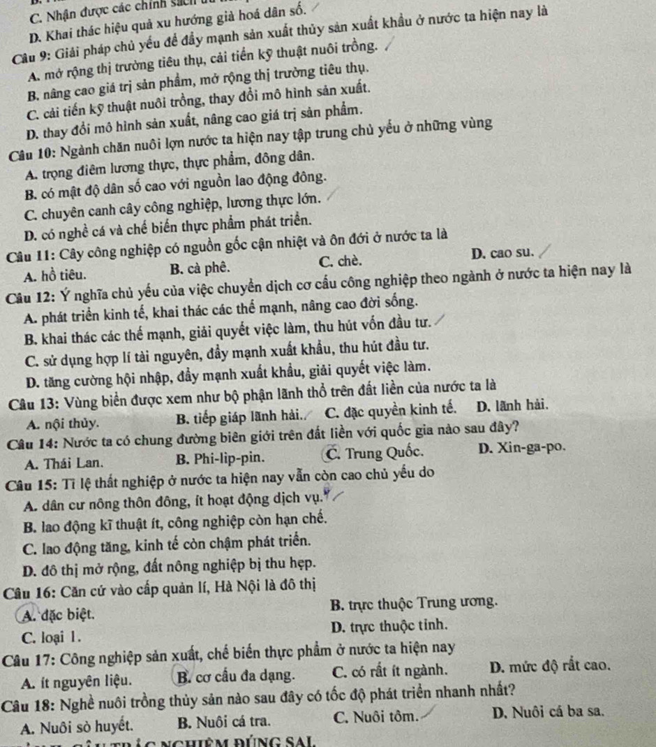 C. Nhận được các chính sách u
D. Khai thác hiệu quả xu hướng giả hoá dân số.
Câu 9: Giải pháp chủ yếu để đầy mạnh sản xuất thủy sản xuất khầu ở nước ta hiện nay là
A. mở rộng thị trưởng tiêu thụ, cải tiến kỹ thuật nuôi trồng.
B. nâng cao giá trị sản phẩm, mở rộng thị trường tiêu thụ.
C. cải tiến kỹ thuật nuôi trồng, thay đổi mô hình sản xuất.
D. thay đổi mô hình sản xuất, nâng cao giá trị sản phẩm.
Câu 10: Ngành chăn nuôi lợn nước ta hiện nay tập trung chủ yếu ở những vùng
A. trọng điêm lương thực, thực phẩm, đông dân.
B. có mật độ dân số cao với nguồn lao động đông.
C. chuyên canh cây công nghiệp, lương thực lớn.
D. có nghề cá và chế biến thực phẩm phát triển.
Câu 11: Cây công nghiệp có nguồn gốc cận nhiệt và ôn đới ở nước ta là
A. hồ tiêu. B. cà phê. C. chè. D. cao su.
Câu 12: Ý nghĩa chủ yếu của việc chuyển dịch cơ cấu công nghiệp theo ngành ở nước ta hiện nay là
A. phát triển kinh tế, khai thác các thể mạnh, nâng cao đời sống.
B. khai thác các thế mạnh, giải quyết việc làm, thu hút vốn đầu tư.
C. sử dụng hợp lí tài nguyên, đầy mạnh xuất khẩu, thu hút đầu tư.
D. tăng cường hội nhập, đầy mạnh xuất khẩu, giải quyết việc làm.
Câu 13: Vùng biển được xem như bộ phận lãnh thổ trên đất liền của nước ta là
A. nội thủy. B. tiếp giáp lãnh hải. C. đặc quyền kinh tế. D. lãnh hải.
Câu 14: Nước ta có chung đường biên giới trên đất liền với quốc gia nào sau đây?
A. Thái Lan. B. Phi-lip-pin. C. Trung Quốc. D. Xin-ga-po.
Câu 15: Tỉ lệ thất nghiệp ở nước ta hiện nay vẫn còn cao chủ yếu do
A. dân cư nông thôn đông, ít hoạt động dịch vụ.
B. lao động kĩ thuật ít, công nghiệp còn hạn chế.
C. lao động tăng, kinh tế còn chậm phát triển.
D. đô thị mở rộng, đất nông nghiệp bị thu hẹp.
Câu 16: Căn cứ vào cấp quản lí, Hà Nội là đô thị
A. đặc biệt.  B. trực thuộc Trung ương.
C. loại 1. D. trực thuộc tỉnh.
Câu 17: Công nghiệp sản xuất, chế biến thực phẩm ở nước ta hiện nay
A. ít nguyên liệu. B. cơ cầu đa dạng. C. có rất ít ngành. D. mức độ rắt cao.
Câu 18: Nghề nuôi trồng thủy sản nào sau đây có tốc độ phát triển nhanh nhất?
A. Nuôi sò huyết. B. Nuôi cá tra. C. Nuôi tôm. D. Nuôi cá ba sa.
C   t r ú c nchiệm đúng sa l