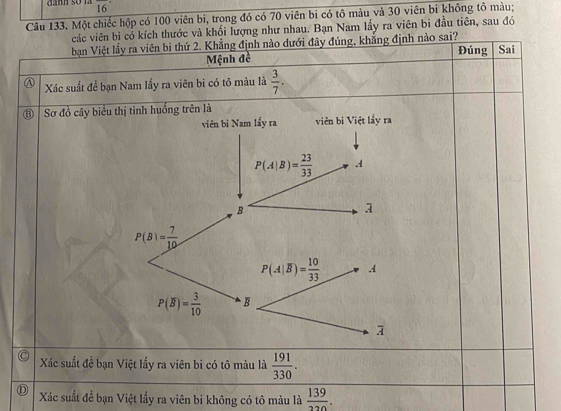 dânh số là overline (16)^(·) 
Câu 133. Một chiếc hộp có 100 viên bi, trong đó có 70 viên bi có tô màu và 30 viên bi không tô màu; 
các viên bị có kích thước và khối lượng như nhau. Bạn Nam lấy ra viên bi đầu tiên, sau đó 
bạn Việt lấy ra viên bi thứ 2. Khẳng định nào dưới đây đúng, khẳng định nào sai? 
Đúng Sai 
Mệnh đề 
A Xác suất để bạn Nam lấy ra viên bi có tô màu là  3/7 . 
B Sơ đồ cây biểu thị tình huống trên là 
viên bi Nam lầy ra viên bi Việt lấy ra
P(A|B)= 23/33  A 
B
overline A
P(B)= 7/10 
P(A|overline B)= 10/33 .4
P(overline B)= 3/10  overline B
overline A
Xác suất để bạn Việt lấy ra viên bi có tô màu là  191/330 . 
Xác suất để bạn Việt lấy ra viên bi không có tô màu là  139/330 .