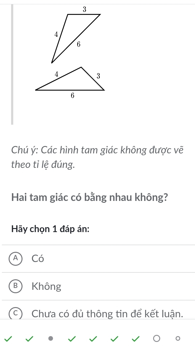 Chú ý: Các hình tam giác không được vẽ
theo tỉ lệ đúng.
Hai tam giác có bằng nhau không?
Hãy chọn 1 đáp án:
Có
Không
Chưa có đủ thông tin để kết luận.