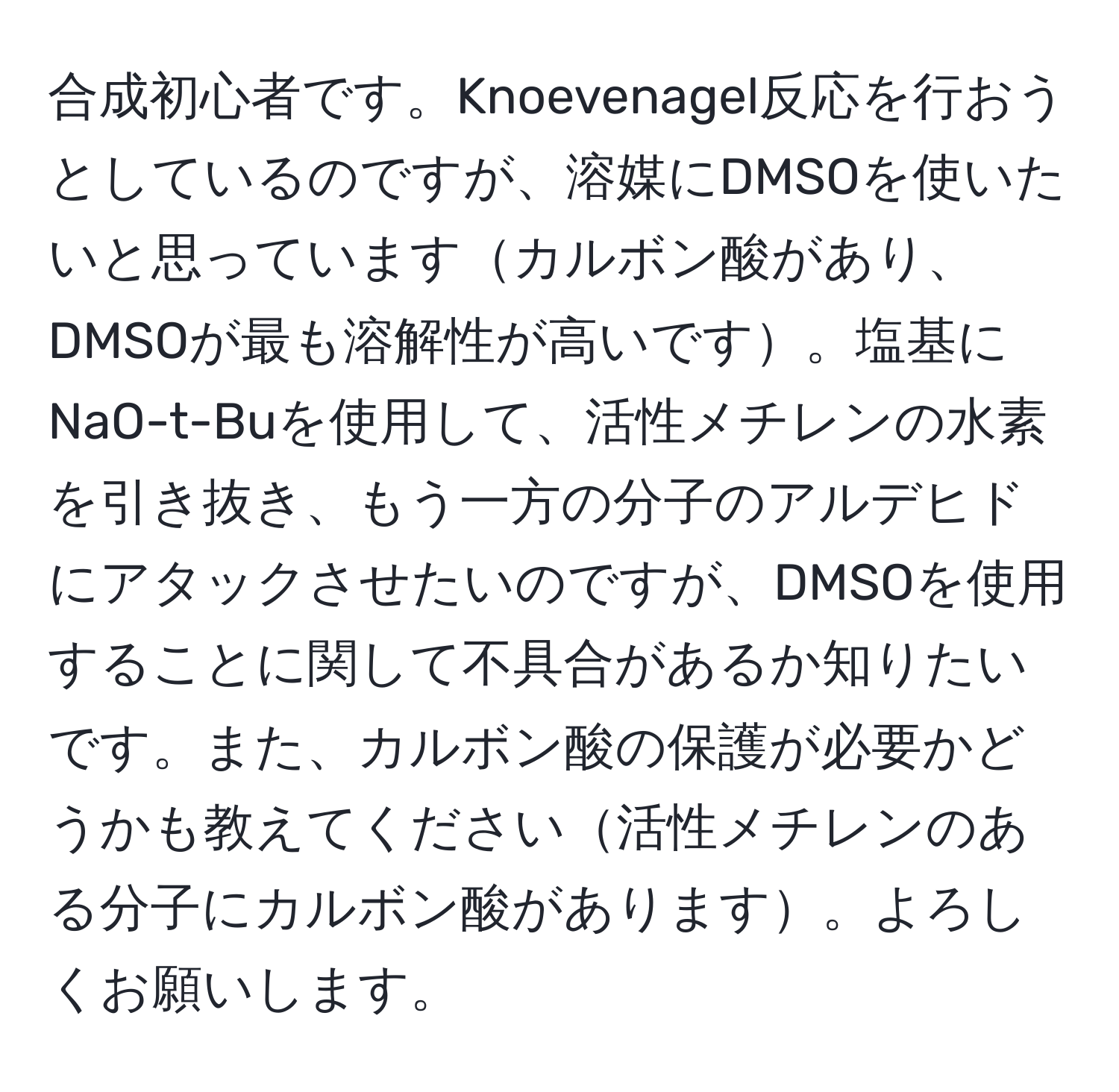 合成初心者です。Knoevenagel反応を行おうとしているのですが、溶媒にDMSOを使いたいと思っていますカルボン酸があり、DMSOが最も溶解性が高いです。塩基にNaO-t-Buを使用して、活性メチレンの水素を引き抜き、もう一方の分子のアルデヒドにアタックさせたいのですが、DMSOを使用することに関して不具合があるか知りたいです。また、カルボン酸の保護が必要かどうかも教えてください活性メチレンのある分子にカルボン酸があります。よろしくお願いします。