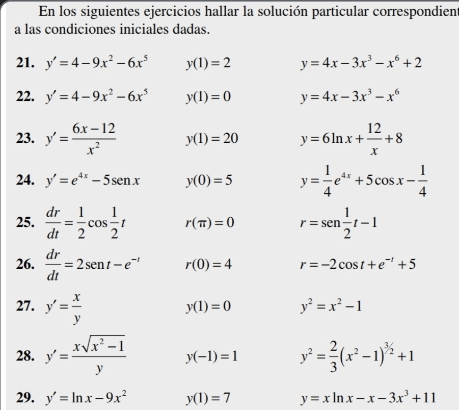 En los siguientes ejercicios hallar la solución particular correspondient 
a las condiciones iniciales dadas. 
21. y'=4-9x^2-6x^5 y(1)=2 y=4x-3x^3-x^6+2
22. y'=4-9x^2-6x^5 y(1)=0 y=4x-3x^3-x^6
23. y'= (6x-12)/x^2  y=6ln x+ 12/x +8
y(1)=20
24. y'=e^(4x)-5sen x y(0)=5
y= 1/4 e^(4x)+5cos x- 1/4 
25.  dr/dt = 1/2 cos  1/2 t r=sen 1/2 t-1
r(π )=0
26.  dr/dt =2sen t-e^(-t) r(0)=4 r=-2cos t+e^(-t)+5
27. y'= x/y 
y(1)=0
y^2=x^2-1
28. y'= (xsqrt(x^2-1))/y  y^2= 2/3 (x^2-1)^3/2+1
y(-1)=1
29. y'=ln x-9x^2 y(1)=7 y=xln x-x-3x^3+11