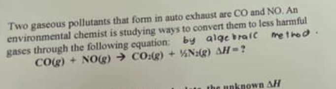 Two gaseous pollutants that form in auto exhaust are CO and NO. An 
environmental chemist is studying ways to convert them to less harmful 
gases through the following equation:
CO(g)+NO(g)to CO_2(g)+1/2N_2(g)Delta H= ? 
unknown △ H