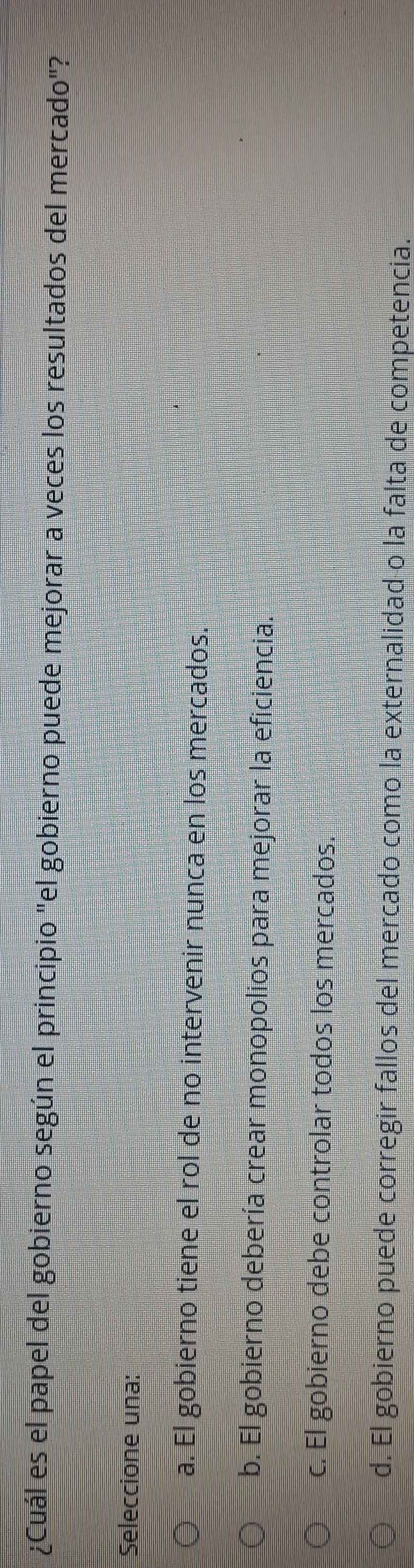 ¿Cuál es el papel del gobierno según el principio "el gobierno puede mejorar a veces los resultados del mercado"?
Seleccione una:
a. El gobierno tiene el rol de no intervenir nunca en los mercados.
b. El gobierno debería crear monopolios para mejorar la eficiencia.
c. El gobierno debe controlar todos los mercados.
d. El gobierno puede corregir fallos del mercado como la externalidad o la falta de competencia.