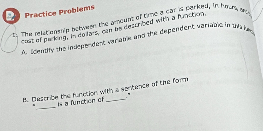 Practice Problems 
1. The relationship between the amount of time a car is parked, in hours, and 
cost of parking, in dollars, can be described with a function 
A. Identify the independent variable and the dependent variable in this fund 
B. Describe the function with a sentence of the form 
"_ is a function of ."