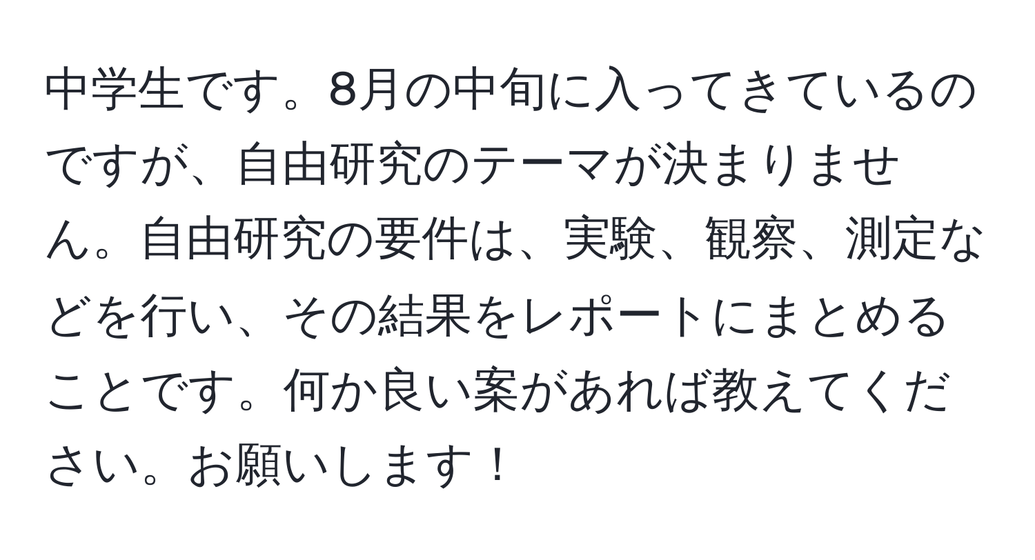 中学生です。8月の中旬に入ってきているのですが、自由研究のテーマが決まりません。自由研究の要件は、実験、観察、測定などを行い、その結果をレポートにまとめることです。何か良い案があれば教えてください。お願いします！