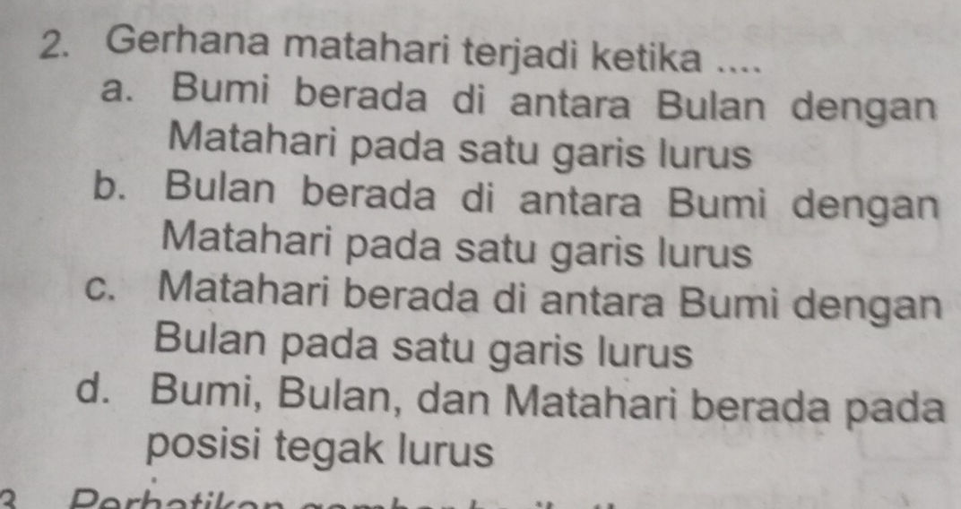 Gerhana matahari terjadi ketika ....
a. Bumi berada di antara Bulan dengan
Matahari pada satu garis lurus
b. Bulan berada di antara Bumi dengan
Matahari pada satu garis lurus
c. Matahari berada di antara Bumi dengan
Bulan pada satu garis lurus
d. Bumi, Bulan, dan Matahari berada pada
posisi tegak lurus