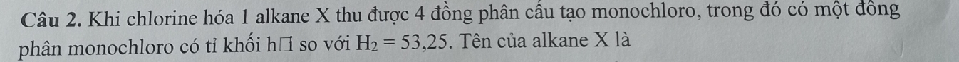 Khi chlorine hóa 1 alkane X thu được 4 đồng phân cầu tạo monochloro, trong đó có một đồng 
phân monochloro có tỉ khối hồ so với H_2=53, 25. Tên của alkane X là