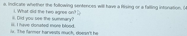 Indicate whether the following sentences will have a Rising or a falling intonation. (4 
i. What did the two agree on? 
ii. Did you see the summary? 
iii. I have donated more blood. 
iv. The farmer harvests much, doesn’t he