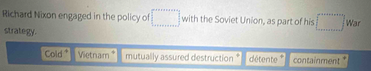 Richard Nixon engaged in the policy of with the Soviet Union, as part of his War 
strategy. 
Cold Vietnam * mutually assured destruction * détente containment *