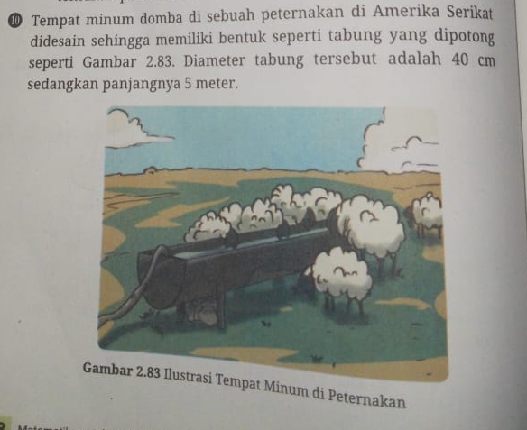 ⑩ Tempat minum domba di sebuah peternakan di Amerika Serikat 
didesain sehingga memiliki bentuk seperti tabung yang dipotong 
seperti Gambar 2.83. Diameter tabung tersebut adalah 40 cm
sedangkan panjangnya 5 meter. 
um di Peternakan