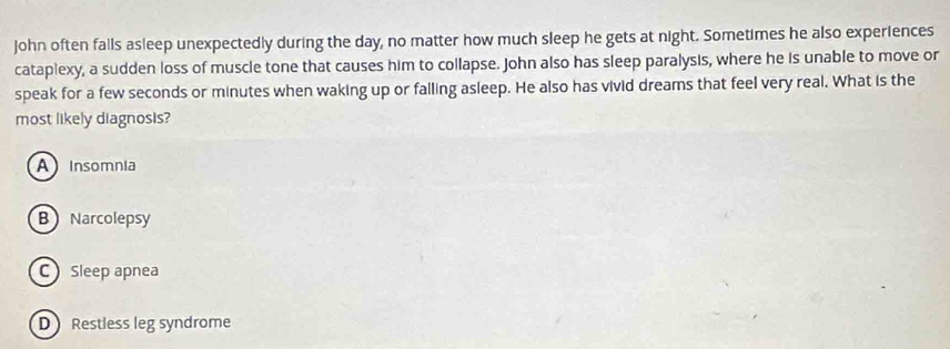 john often falls asleep unexpectedly during the day, no matter how much sleep he gets at night. Sometimes he also experiences
cataplexy, a sudden loss of muscle tone that causes him to collapse. John also has sleep paralysis, where he is unable to move or
speak for a few seconds or minutes when waking up or falling asleep. He also has vivid dreams that feel very real. What is the
most likely diagnosis?
A Insomnia
B Narcolepsy
C Sleep apnea
D Restless leg syndrome