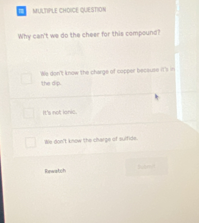 QUESTION
Why can't we do the cheer for this compound?
We don't know the charge of copper because it's in
the dip.
It's not ionic.
We don't know the charge of sulfide.
Rewatch Submit