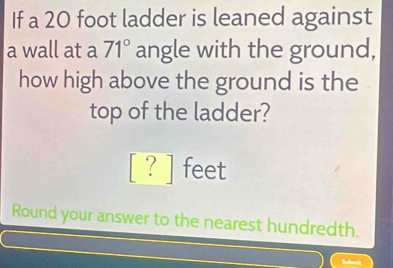 If a 20 foot ladder is leaned against 
a wall at a 71° angle with the ground, 
how high above the ground is the 
top of the ladder?
[ ? ] feet
Round your answer to the nearest hundredth. 
Submit