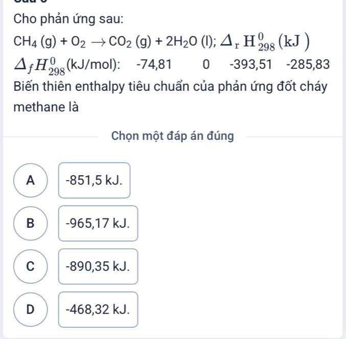 Cho phản ứng sau:
CH_4(g)+O_2to CO_2(g)+2H_2O(l);△ _rH_(298)^0(kJ)
△ _fH_(298)^0(kJ/mol):-74,81 0 -393,51-285,83
Biến thiên enthalpy tiêu chuẩn của phản ứng đốt cháy
methane là
Chọn một đáp án đúng
A -851,5 kJ.
B -965,17 kJ.
C -890,35 kJ.
D -468, 32 kJ.