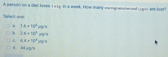 A person on a diet loses 1.6kg in a week. How many micrograms/second (μg 4/8 are lost?
Select one:
a. 1.6* 10^5mu g/s
b. 2.6* 10^3mu g/s
C. 6.4* 10^4mu g/s
d. 44 µg/s