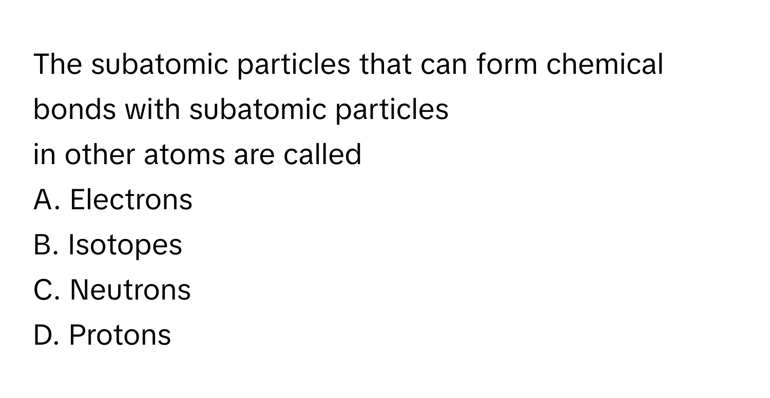 The subatomic particles that can form chemical bonds with subatomic particles
 

in other atoms are called

A. Electrons

B. Isotopes

C. Neutrons

D. Protons