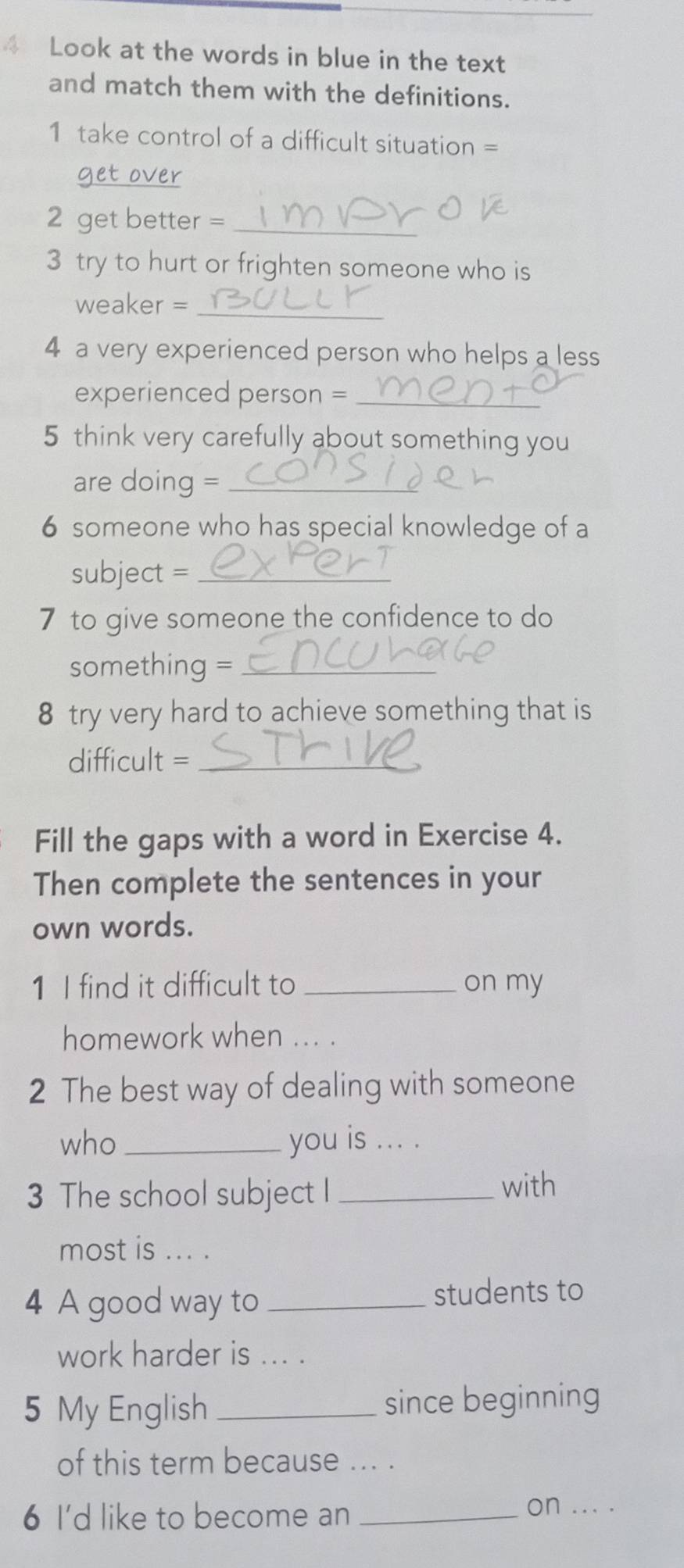 Look at the words in blue in the text 
and match them with the definitions. 
1 take control of a difficult situation = 
get over 
2 get better =_ 
3 try to hurt or frighten someone who is 
weaker =_ 
4 a very experienced person who helps a less 
experienced person =_ 
5 think very carefully about something you 
are doing =_ 
6 someone who has special knowledge of a 
subject =_ 
7 to give someone the confidence to do 
something =_ 
8 try very hard to achieve something that is 
difficult =_ 
Fill the gaps with a word in Exercise 4. 
Then complete the sentences in your 
own words. 
1 I find it difficult to _on my 
homework when ... . 
2 The best way of dealing with someone 
who _you is ... . 
3 The school subject I_ 
with 
most is ... . 
4 A good way to _students to 
work harder is ... . 
5 My English _since beginning 
of this term because ... . 
6 I'd like to become an_ 
on ... .