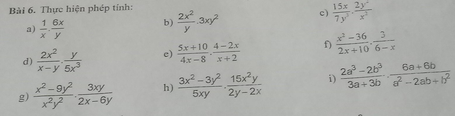 Thực hiện phép tính: 
c)  15x/7y^3 ·  2y^2/x^2 
a)  1/x ·  6x/y 
b)  2x^2/y .3xy^2
f)  (x^2-36)/2x+10 ·  3/6-x 
d)  2x^2/x-y . y/5x^3 
e)  (5x+10)/4x-8 ·  (4-2x)/x+2 
i)  (2a^3-2b^3)/3a+3b ·  (6a+6b)/a^2-2ab+b^2 
g)  (x^2-9y^2)/x^2y^2 ·  3xy/2x-6y 
h)  (3x^2-3y^2)/5xy ·  15x^2y/2y-2x 