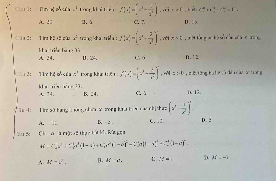 Tìm hệ số của x^2 trong khai triển : f(x)=(x^3+ 1/x^2 )^n , với x>0 , biết: C_n^(0+C_n^1+C_n^2=11.
A. 20. B. 6. C. 7. D. 15.
Câu 2: Tìm hệ shat o) của x^2 trong khai triển : f(x)=(x^3+ 2/x^2 )^n , với x>0 , biết tổng ba hệ số đầu của x trong
khai triển bằng 33.
A. 34. B. 24. C. 6. D. 12.
Câu 3: Tìm hệ số của x^7 trong khai triển : f(x)=(x^3+ 2/x^2 )^n , với x>0 , biết tổng ba hệ số đầu của x trong
khai triển bằng 33.
A. 34. B. 24. C. 6. D. 12.
Tâu 4: Tìm số hạng không chứa x trong khai triển của nhị thức (x^3- 1/x^2 )^5.
A. -10. B. −5 . C. 10 . D. 5 .
Câu 5: Cho a là một số thực bắt kì. Rút gọn
M=C_4^(0a^4)+C_4^(1a^3)(1-a)+C_4^(2a^2)(1-a)^2+C_4^(3a(1-a)^3)+C_4^(4(1-a)^4).
A. M=a^4.
B. M=a. C. M=1. D. M=-1.