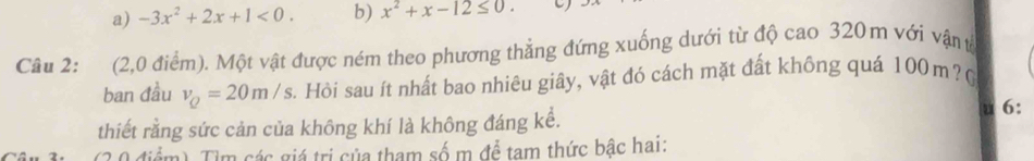 a) -3x^2+2x+1<0</tex>. b) x^2+x-12≤ 0. C)
Câu 2: (2,0 điểm). Một vật được ném theo phương thẳng đứng xuống dưới từ độ cao 320m với vận t
ban đầu v_Q=20m/s. Hồi sau ít nhất bao nhiêu giây, vật đó cách mặt đất không quá 100m ? (
thiết rằng sức cản của không khí là không đáng kể. u 6:
(2 0 điểm) Tìm các giá trị của tham số m để tam thức bậc hai: