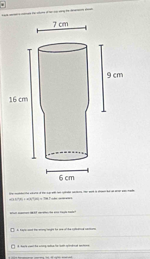 Kayla wened to esiare the volume of her cup using the dimensions shown.
She modeled the volume of the cup with two cylinder sections. Her work is shown but an error was made.
r(3.5)^2(9)+r(3)^2(16)=798. 7 cubic centimeters
Which stasement BEST idensries the eoor Kayla made?
A. Kayla used the wrong height for one of the cyfindrical sections
B. Kayla used the wrong radius for both cylindrical sections
E 2024 Renassange Leating, Inc. All rights reserved.