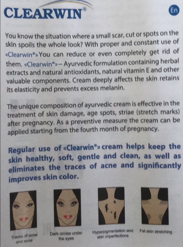 CLEARWIN 
En 
You know the situation where a small scar, cut or spots on the 
skin spoils the whole look? With proper and constant use of 
«Clearwin®»You can reduce or even completely get rid of 
them. «Clearwin®»— Ayurvedic formulation containing herbal 
extracts and natural antioxidants, natural vitamin E and other 
valuable components. Cream deeply affects the skin retains 
its elasticity and prevents excess melanin. 
The unique composition of ayurvedic cream is effective in the 
treatment of skin damage, age spots, striae (stretch marks) 
after pregnancy. As a preventive measure the cream can be 
applied starting from the fourth month of pregnancy. 
Regular use of «Clearwin®» cream helps keep the 
skin healthy, soft, gentle and clean, as well as 
eliminates the traces of acne and signifcantly 
improves skin color. 
Traces of acne Dark circles under Hyperpigmentation and Fat skin stretching 
and acne the eyes skin imperfections