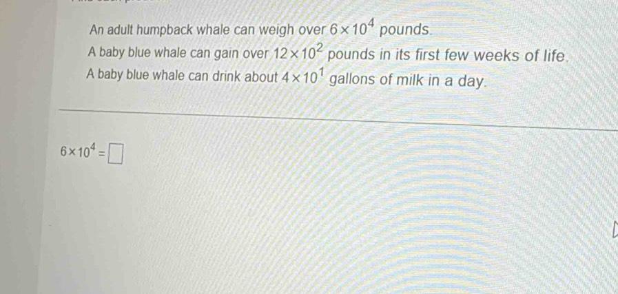 An adult humpback whale can weigh over 6* 10^4 pounds. 
A baby blue whale can gain over 12* 10^2 pounds in its first few weeks of life. 
A baby blue whale can drink about 4* 10^1 gallons of milk in a day.
6* 10^4=□