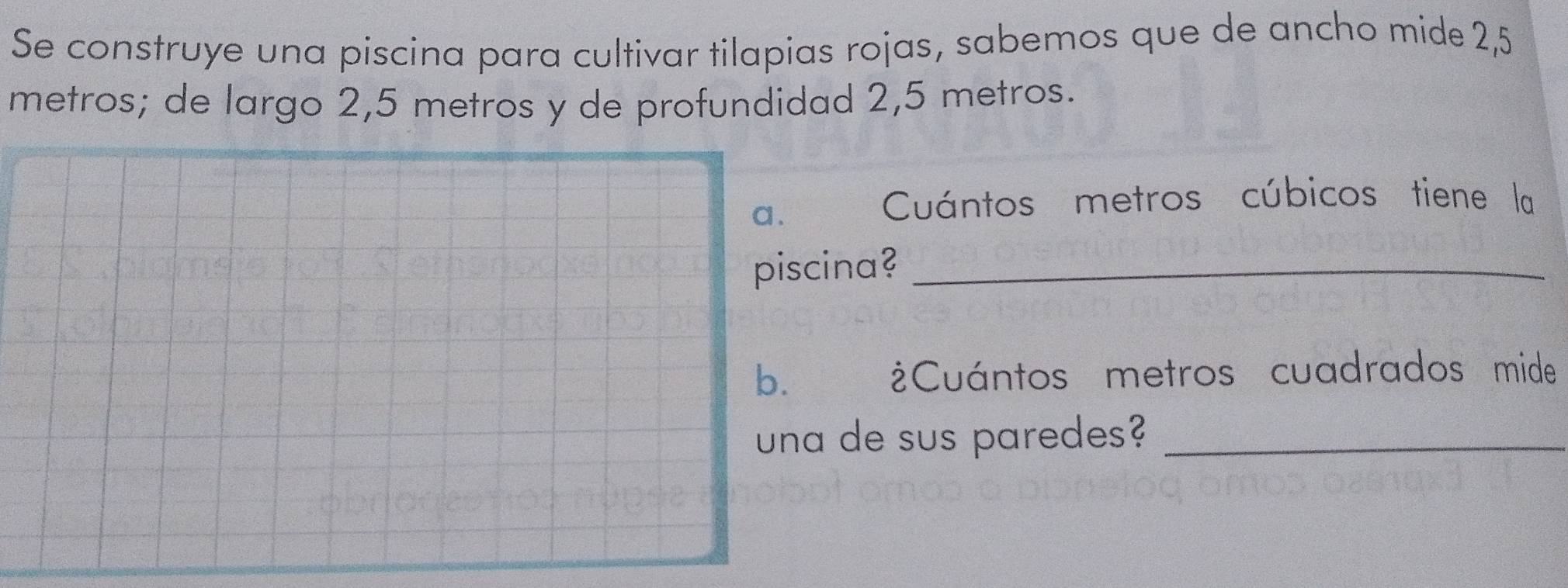 Se construye una piscina para cultivar tilapias rojas, sabemos que de ancho mide 2,5
metros; de largo 2,5 metros y de profundidad 2,5 metros. 
a. 
Cuántos metros cúbicos tiene la 
piscina?_ 
b. ¿Cuántos metros cuadrados mide 
una de sus paredes?_