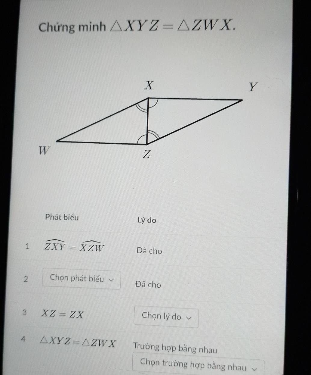 Chứng minh △ XYZ=△ ZWX. 
Phát biểu 
Lý do 
1 widehat ZXY=widehat XZW Đã cho 
2 Chọn phát biểu Đã cho 
3 XZ=ZX
Chọn lý do 
4 △ XYZ=△ ZWX Trường hợp bằng nhau 
Chọn trường hợp bằng nhau