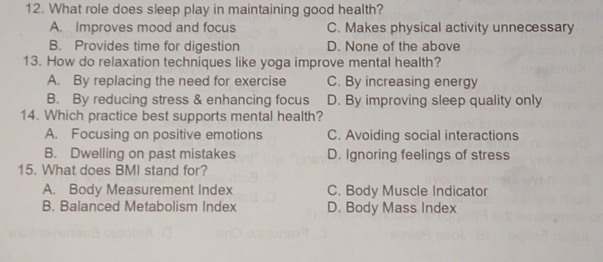 What role does sleep play in maintaining good health?
A. Improves mood and focus C. Makes physical activity unnecessary
B. Provides time for digestion D. None of the above
13. How do relaxation techniques like yoga improve mental health?
A. By replacing the need for exercise C. By increasing energy
B. By reducing stress & enhancing focus D. By improving sleep quality only
14. Which practice best supports mental health?
A. Focusing on positive emotions C. Avoiding social interactions
B. Dwelling on past mistakes D. Ignoring feelings of stress
15. What does BMI stand for?
A. Body Measurement Index C. Body Muscle Indicator
B. Balanced Metabolism Index D. Body Mass Index