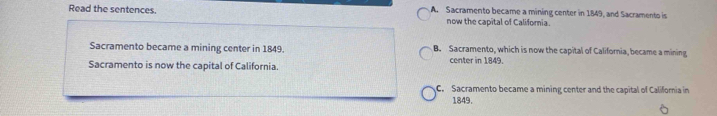 Read the sentences. A. Sacramento became a mining center in 1849, and Sacramento is
now the capital of California.
Sacramento became a mining center in 1849. B. Sacramento, which is now the capital of California, became a mining
Sacramento is now the capital of California. center in 1849.
C. Sacramento became a mining center and the capital of Califomia in
1849.