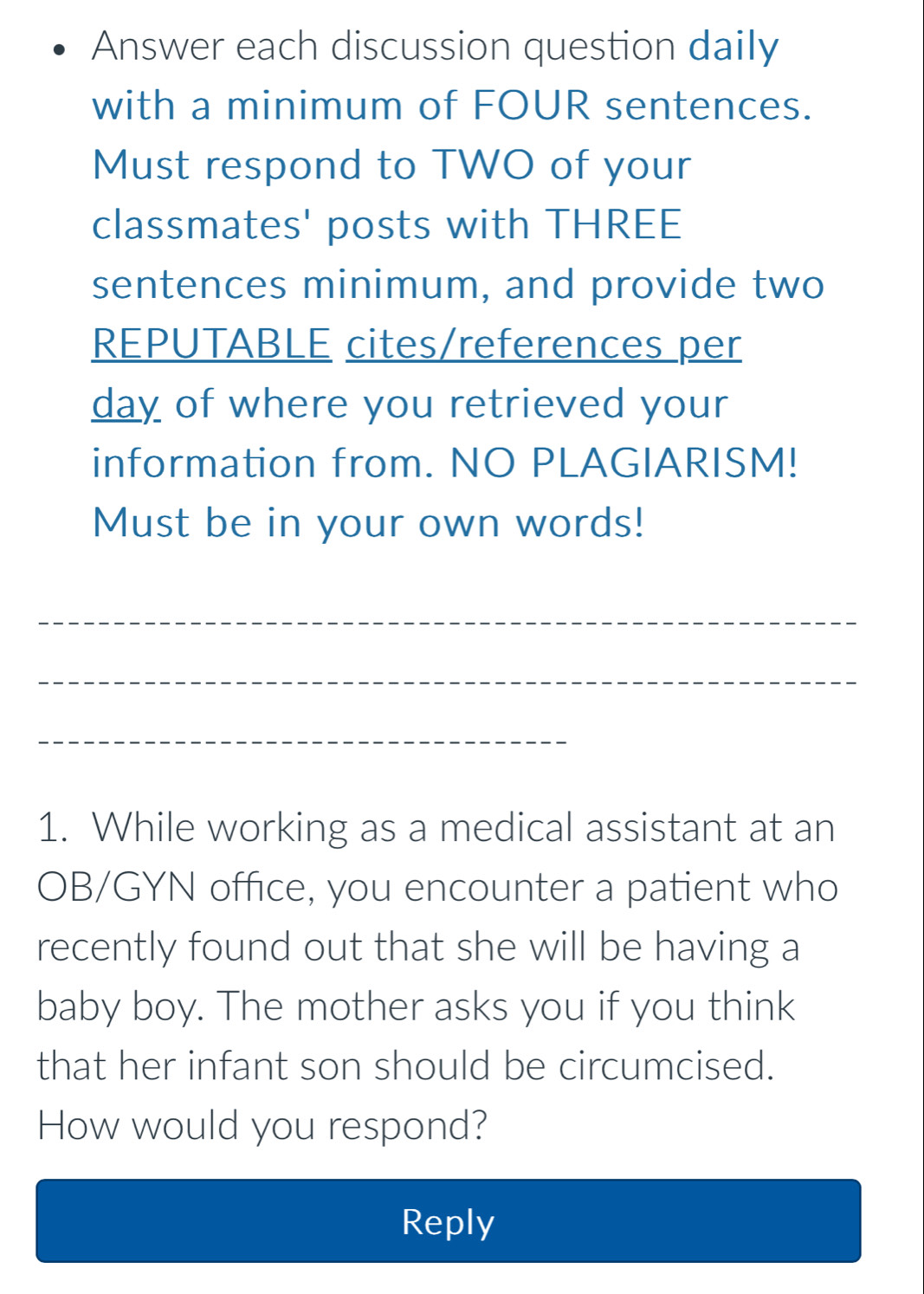 Answer each discussion question daily 
with a minimum of FOUR sentences. 
Must respond to TWO of your 
classmates' posts with THREE 
sentences minimum, and provide two 
REPUTABLE cites/references per 
day of where you retrieved your 
information from. NO PLAGIARISM! 
Must be in your own words! 
_ 
_ 
_ 
1. While working as a medical assistant at an 
OB/GYN office, you encounter a patient who 
recently found out that she will be having a 
baby boy. The mother asks you if you think 
that her infant son should be circumcised. 
How would you respond? 
Reply