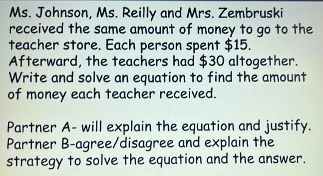 Ms. Johnson, Ms. Reilly and Mrs. Zembruski 
received the same amount of money to go to the 
teacher store. Each person spent $15. 
Afterward, the teachers had $30 altogether. 
Write and solve an equation to find the amount 
of money each teacher received. 
Partner A- will explain the equation and justify. 
Partner B-agree/disagree and explain the 
strategy to solve the equation and the answer.