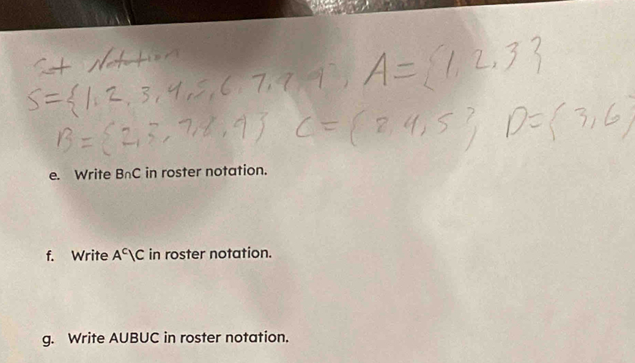 Write B∩ C in roster notation. 
f. Write A^c|C in roster notation. 
g. Write AUBUC in roster notation.